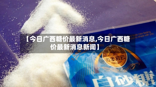 【今日广西糖价最新消息,今日广西糖价最新消息新闻】-第3张图片