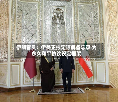 伊朗官员：伊美正拟定谅解备忘录 为永久和平协议设定框架-第2张图片