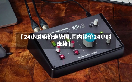 【24小时铅价走势图,国内铅价24小时走势】