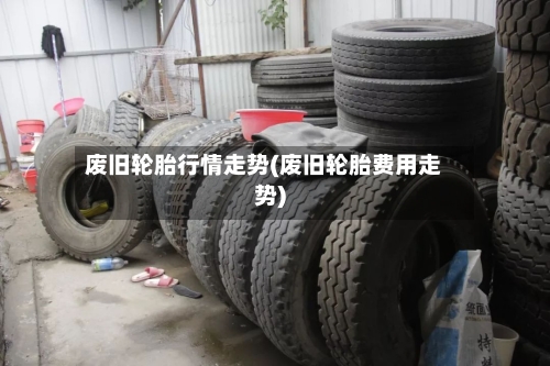 废旧轮胎行情走势(废旧轮胎费用走势)