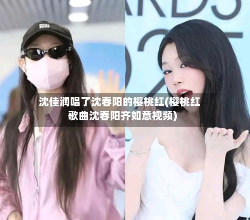 沈佳润唱了沈春阳的樱桃红(樱桃红歌曲沈春阳齐如意视频)-第3张图片