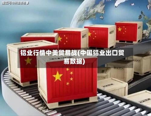 铝业行情中美贸易战(中国铝业出口贸易数据)