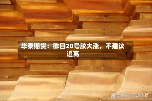 华泰期货：昨日20号胶大涨	，不建议追高-第2张图片