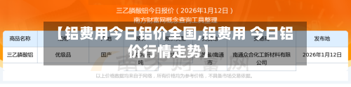 【铝费用今日铝价全国,铝费用 今日铝价行情走势】