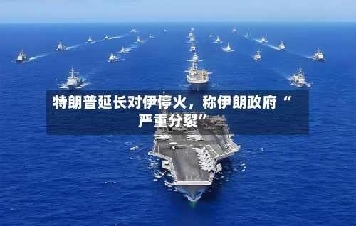 特朗普延长对伊停火，称伊朗政府 “严重分裂”