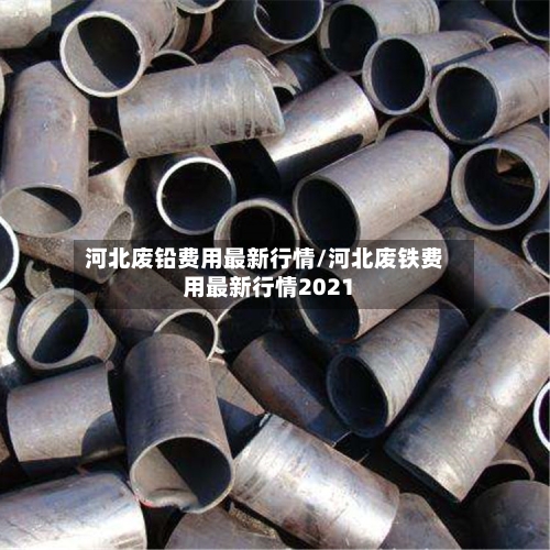河北废铅费用最新行情/河北废铁费用最新行情2021