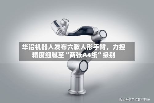 华沿机器人发布六款人形手臂，力控精度细腻至“两张A4纸”级别-第3张图片