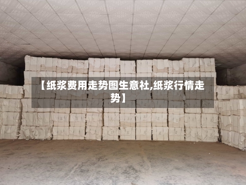 【纸浆费用走势图生意社,纸浆行情走势】-第2张图片