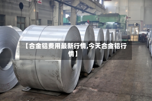 【合金铝费用最新行情,今天合金铝行情】