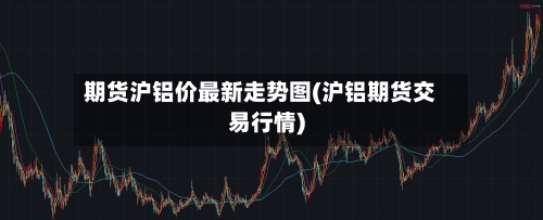 期货沪铝价最新走势图(沪铝期货交易行情)-第3张图片