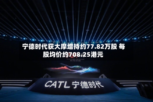 宁德时代获大摩增持约77.82万股 每股均价约708.25港元