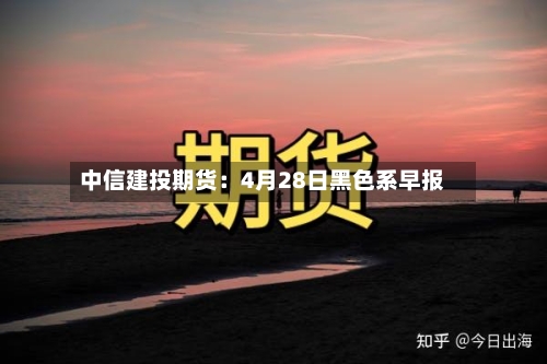中信建投期货：4月28日黑色系早报-第2张图片