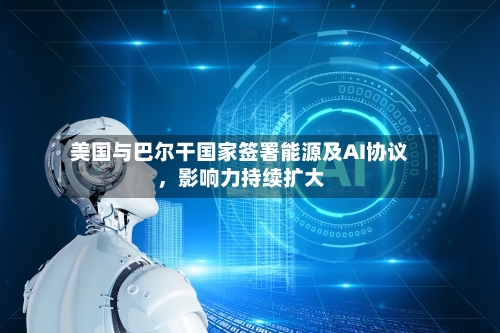 美国与巴尔干国家签署能源及AI协议，影响力持续扩大-第2张图片