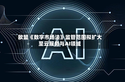 欧盟《数字市场法》监管范围拟扩大至云服务与AI领域