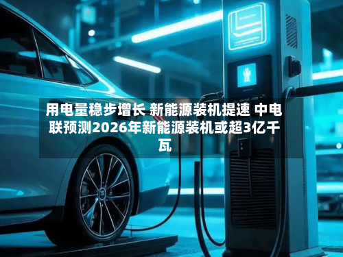 用电量稳步增长 新能源装机提速 中电联预测2026年新能源装机或超3亿千瓦
