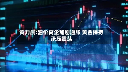 黄力晨:油价高企加剧通胀 黄金保持承压震荡-第3张图片