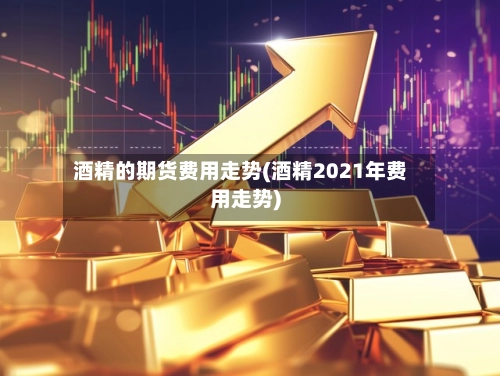 酒精的期货费用走势(酒精2021年费用走势)