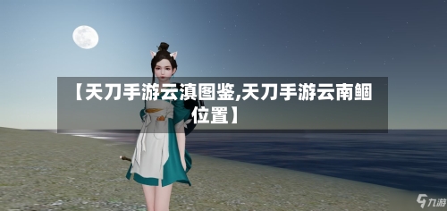 【天刀手游云滇图鉴,天刀手游云南鲴位置】-第3张图片