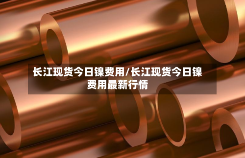 长江现货今日镍费用/长江现货今日镍费用最新行情-第2张图片
