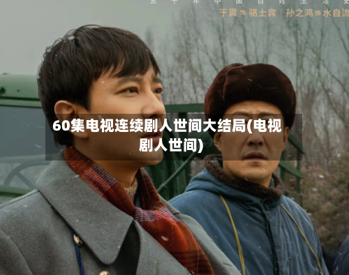 60集电视连续剧人世间大结局(电视剧人世间)-第2张图片