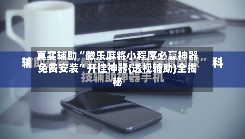 真实辅助“微乐麻将小程序必赢神器免费安装	”开挂神器{透视辅助}全揭秘-第2张图片