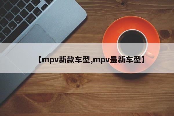 【mpv新款车型,mpv最新车型】
