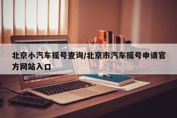北京小汽车摇号查询/北京市汽车摇号申请官方网站入口